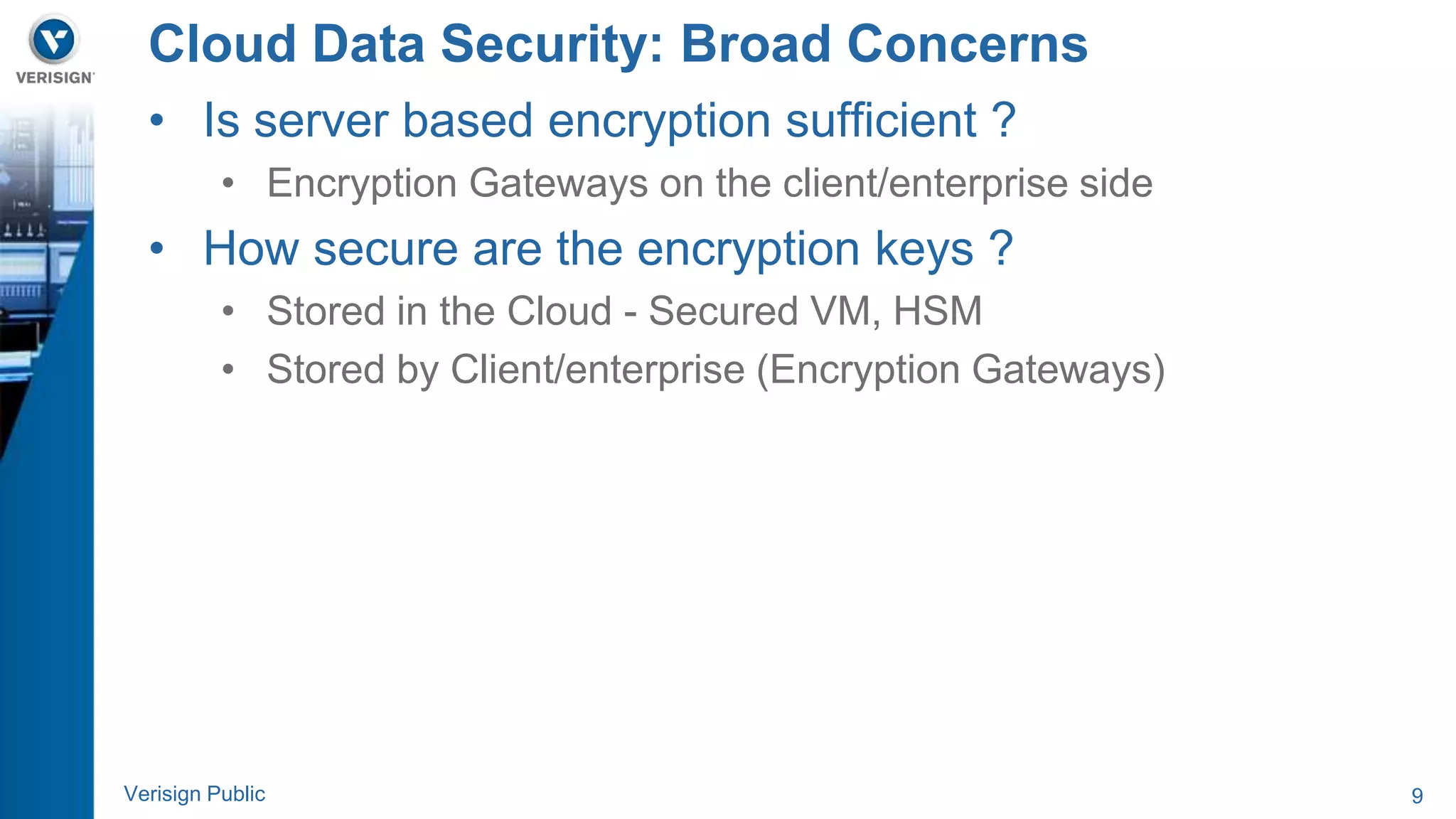 Cloud Data Security: Broad Concerns 
• Is server based encryption sufficient ? 
• Encryption Gateways on the client/enterprise side 
• How secure are the encryption keys ? 
• Stored in the Cloud - Secured VM, HSM 
• Stored by Client/enterprise (Encryption Gateways) 
Verisign Public 9 
 