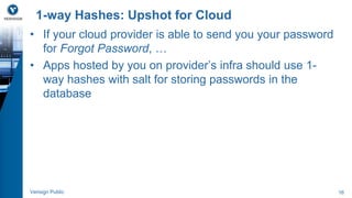 1-way Hashes: Upshot for Cloud 
• If your cloud provider is able to send you your password 
for Forgot Password, … 
• Apps hosted by you on provider’s infra should use 1- 
way hashes with salt for storing passwords in the 
database 
Verisign Public 16 
 