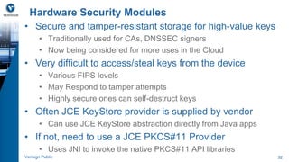 Hardware Security Modules 
• Secure and tamper-resistant storage for high-value keys 
• Traditionally used for CAs, DNSSEC signers 
• Now being considered for more uses in the Cloud 
• Very difficult to access/steal keys from the device 
• Various FIPS levels 
• May Respond to tamper attempts 
• Highly secure ones can self-destruct keys 
• Often JCE KeyStore provider is supplied by vendor 
• Can use JCE KeyStore abstraction directly from Java apps 
• If not, need to use a JCE PKCS#11 Provider 
• Uses JNI to invoke the native PKCS#11 API libraries 
Verisign Public 32 
 
