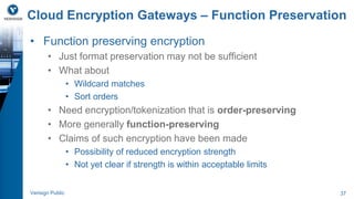 Cloud Encryption Gateways – Function Preservation 
• Function preserving encryption 
• Just format preservation may not be sufficient 
• What about 
• Wildcard matches 
• Sort orders 
• Need encryption/tokenization that is order-preserving 
• More generally function-preserving 
• Claims of such encryption have been made 
• Possibility of reduced encryption strength 
• Not yet clear if strength is within acceptable limits 
Verisign Public 37 
 