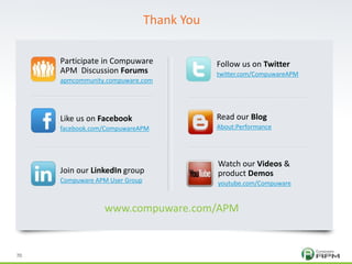 70
© 2011 Compuware Corporation — All Rights Reserved© 2011 Compuware Corporation — All Rights Reserved
70
Participate in Compuware
APM Discussion Forums
apmcommunity.compuware.com
Like us on Facebook
facebook.com/CompuwareAPM
Join our LinkedIn group
Compuware APM User Group
Follow us on Twitter
twitter.com/CompuwareAPM
Read our Blog
About:Performance
Watch our Videos &
product Demos
youtube.com/Compuware
www.compuware.com/APM
Thank You
 