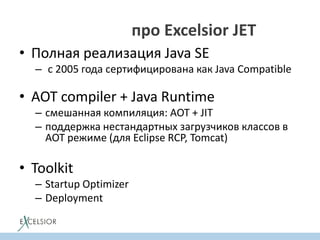 Кто знает про Excelsior JET?
• Полная реализация Java SE
– c 2005 года cертифицирована как Java Compatible
• AOT compiler + Java Runtime
– смешанная компиляция: AOT + JIT
– поддержка нестандартных загрузчиков классов в
AOT режиме (для Eclipse RCP, Tomcat)
• Toolkit
– Startup Optimizer
– Deployment
 