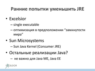 Ранние попытки уменьшить JRE
• Excelsior
– single executable
– оптимизация в предположении “замкнутости
мира”
• Sun Microsystems
– Sun Java Kernel (Consumer JRE)
• Остальные реализации Java?
– не важно для Java ME, Java EE
 