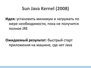 Sun Java Kernel (2008)
Идея: установить минимум и загружать по
мере необходимости, пока не получится
полное JRE
Ожидаемый результат: быстрый старт
приложения на машине, где нет Java
 
