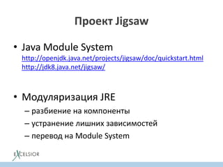 Проект Jigsaw
• Java Module System
http://openjdk.java.net/projects/jigsaw/doc/quickstart.html
http://jdk8.java.net/jigsaw/
• Модуляризация JRE
– разбиение на компоненты
– устранение лишних зависимостей
– перевод на Module System
 