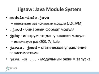 Jigsaw: Java Module System
• module-info.java
– описывает зависимости модуля (JLS, JVM)
• .jmod - бинарный формат модуля
• jpkg - инструмент для упаковки модуля
– использует pack200, 7z, bzip
• javac, jmod – статическое управление
зависимостями
• java –m ... - модульный режим запуска
 