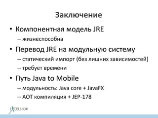 Заключение
• Компонентная модель JRE
– жизнеспособна
• Перевод JRE на модульную систему
– статический импорт (без лишних зависимостей)
– требует времени
• Путь Java to Mobile
– модульность: Java core + JavaFX
– AOT компиляция + JEP-178
 