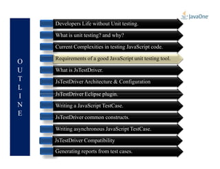 O
U
T
L
Developers Life without Unit testing.
What is unit testing? and why?
Current Complexities in testing JavaScript code.
Requirements of a good JavaScript unit testing tool.
What is JsTestDriver.
JsTestDriver Architecture & Configuration
Requirements of a good JavaScript unit testing tool.
L
I
N
E
JsTestDriver Architecture & Configuration
JsTestDriver Eclipse plugin.
Writing a JavaScript TestCase.
JsTestDriver common constructs.
Writing asynchronous JavaScript TestCase.
Generating reports from test cases.
JsTestDriver Compatibility
 