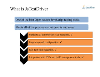 What is JsTestDriver
One of the best Open source JavaScript testing tools.
Meets all of the previous requirements and more:
Supports all the browsers / all platforms. ✓
Easy setup and configuration. ✓
Fast Test case execution. ✓
Integration with IDEs and build management tools. ✓
 