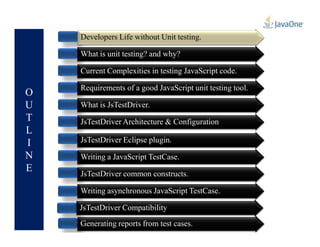 O
U
T
Developers Life without Unit testing.
What is unit testing? and why?
Current Complexities in testing JavaScript code.
Requirements of a good JavaScript unit testing tool.
What is JsTestDriver.
JsTestDriver Architecture & Configuration
Developers Life without Unit testing.
L
I
N
E
JsTestDriver Architecture & Configuration
JsTestDriver Eclipse plugin.
Writing a JavaScript TestCase.
JsTestDriver common constructs.
Writing asynchronous JavaScript TestCase.
Generating reports from test cases.
JsTestDriver Compatibility
 