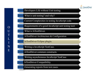 O
U
T
L
Developers Life without Unit testing.
What is unit testing? and why?
Current Complexities in testing JavaScript code.
Requirements of a good JavaScript unit testing tool.
What is JsTestDriver.
JsTestDriver Architecture & Configuration
L
I
N
E
JsTestDriver Architecture & Configuration
Writing a JavaScript TestCase.
JsTestDriver common constructs.
Writing asynchronous JavaScript TestCase.
Generating reports from test cases.
JsTestDriver Compatibility
JsTestDriver Eclipse plugin.JsTestDriver Eclipse plugin.
 