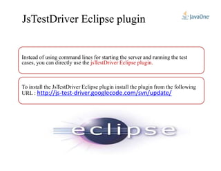 JsTestDriver Eclipse plugin
Instead of using command lines for starting the server and running the test
cases, you can directly use the jsTestDriver Eclipse plugin.
To install the JsTestDriver Eclipse plugin install the plugin from the followingTo install the JsTestDriver Eclipse plugin install the plugin from the following
driver.googlecode.com/svn/update/-test-http://jsURL :
 