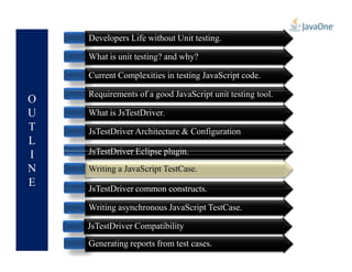O
U
T
L
Developers Life without Unit testing.
What is unit testing? and why?
Current Complexities in testing JavaScript code.
Requirements of a good JavaScript unit testing tool.
What is JsTestDriver.
JsTestDriver Architecture & Configuration
L
I
N
E
JsTestDriver Architecture & Configuration
JsTestDriver Eclipse plugin.
JsTestDriver common constructs.
Writing asynchronous JavaScript TestCase.
Generating reports from test cases.
JsTestDriver Compatibility
Writing a JavaScript TestCase.Writing a JavaScript TestCase.
 