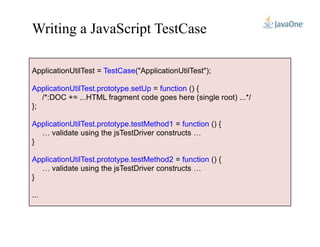 Writing a JavaScript TestCase
ApplicationUtilTest = TestCase("ApplicationUtilTest");
ApplicationUtilTest.prototype.setUp = function () {
/*:DOC += ...HTML fragment code goes here (single root) ...*/
};
ApplicationUtilTest.prototype.testMethod1 = function () {ApplicationUtilTest.prototype.testMethod1 = function () {
… validate using the jsTestDriver constructs …
}
ApplicationUtilTest.prototype.testMethod2 = function () {
… validate using the jsTestDriver constructs …
}
...
 