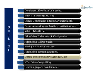 O
U
T
L
Developers Life without Unit testing.
What is unit testing? and why?
Current Complexities in testing JavaScript code.
Requirements of a good JavaScript unit testing tool.
What is JsTestDriver.
JsTestDriver Architecture & Configuration
L
I
N
E
JsTestDriver Architecture & Configuration
JsTestDriver Eclipse plugin.
Generating reports from test cases.
JsTestDriver Compatibility
Writing a JavaScript TestCase.
JsTestDriver common constructs.
Writing asynchronous JavaScript TestCase.Writing asynchronous JavaScript TestCase.
 