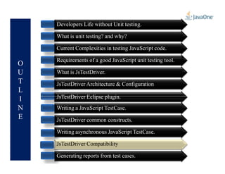 O
U
T
L
Developers Life without Unit testing.
What is unit testing? and why?
Current Complexities in testing JavaScript code.
Requirements of a good JavaScript unit testing tool.
What is JsTestDriver.
JsTestDriver Architecture & Configuration
L
I
N
E
JsTestDriver Architecture & Configuration
JsTestDriver Eclipse plugin.
Writing a JavaScript TestCase.
JsTestDriver common constructs.
Writing asynchronous JavaScript TestCase.
JsTestDriver Compatibility
Generating reports from test cases.
JsTestDriver Compatibility
 