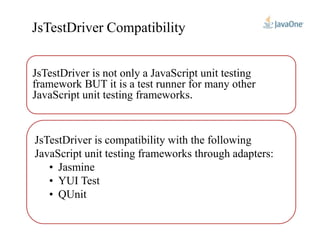 JsTestDriver is not only a JavaScript unit testing
framework BUT it is a test runner for many other
JavaScript unit testing frameworks.
JsTestDriver Compatibility
JsTestDriver is compatibility with the following
JavaScript unit testing frameworks through adapters:
• Jasmine
• YUI Test
• QUnit
 