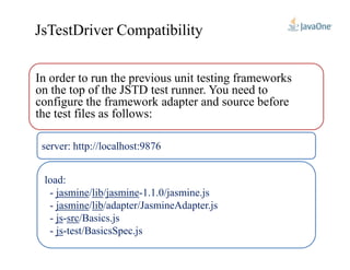 In order to run the previous unit testing frameworks
on the top of the JSTD test runner. You need to
configure the framework adapter and source before
the test files as follows:
JsTestDriver Compatibility
server: http://localhost:9876
load:
/jasmine.js0.1.1-jasmine/lib/jasmine-
/adapter/JasmineAdapter.jslib/jasmine-
/Basics.jssrc-js-
test/BasicsSpec.js-js-
 