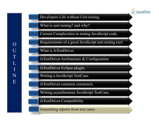 O
U
T
L
Developers Life without Unit testing.
What is unit testing? and why?
Current Complexities in testing JavaScript code.
Requirements of a good JavaScript unit testing tool.
What is JsTestDriver.
JsTestDriver Architecture & Configuration
L
I
N
E
JsTestDriver Architecture & Configuration
JsTestDriver Eclipse plugin.
Writing a JavaScript TestCase.
JsTestDriver common constructs.
Writing asynchronous JavaScript TestCase.
JsTestDriver Compatibility
Generating reports from test cases.Generating reports from test cases.
 