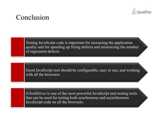 Conclusion
Testing JavaScript code is important for increasing the application
quality and for speeding up fixing defects and minimizing the number
of regression defects.
Good JavaScript tool should be configurable, easy to use, and working
with all the browsers.
JsTestDriver is one of the most powerful JavaScript unit testing tools
that can be used for testing both synchronous and asynchronous
JavaScript code on all the browsers.
 