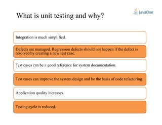 What is unit testing and why?
Integration is much simplified.
Defects are managed. Regression defects should not happen if the defect is
resolved by creating a new test case.
Application quality increases.
Testing cycle is reduced.
Test cases can be a good reference for system documentation.
Test cases can improve the system design and be the basis of code refactoring.
 