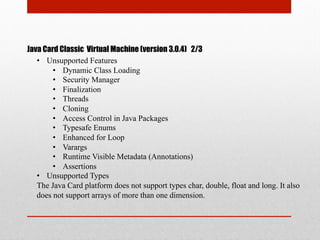 Java Card Classic Virtual Machine (version 3.0.4) 2/3
•  Unsupported Features
•  Dynamic Class Loading
•  Security Manager
•  Finalization
•  Threads
•  Cloning
•  Access Control in Java Packages
•  Typesafe Enums
•  Enhanced for Loop
•  Varargs
•  Runtime Visible Metadata (Annotations)
•  Assertions
•  Unsupported Types
The Java Card platform does not support types char, double, float and long. It also
does not support arrays of more than one dimension.
 