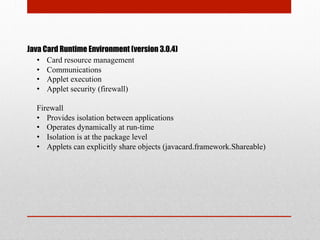 Java Card Runtime Environment (version 3.0.4)
•  Card resource management
•  Communications
•  Applet execution
•  Applet security (firewall)
Firewall
•  Provides isolation between applications
•  Operates dynamically at run-time
•  Isolation is at the package level
•  Applets can explicitly share objects (javacard.framework.Shareable)
 
