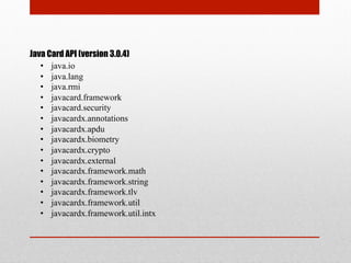 Java Card API (version 3.0.4)
•  java.io
•  java.lang
•  java.rmi
•  javacard.framework
•  javacard.security
•  javacardx.annotations
•  javacardx.apdu
•  javacardx.biometry
•  javacardx.crypto
•  javacardx.external
•  javacardx.framework.math
•  javacardx.framework.string
•  javacardx.framework.tlv
•  javacardx.framework.util
•  javacardx.framework.util.intx
 