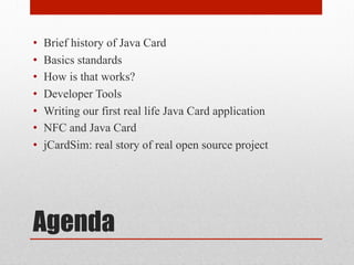 Agenda
•  Brief history of Java Card
•  Basics standards
•  How is that works?
•  Developer Tools
•  Writing our first real life Java Card application
•  NFC and Java Card
•  jCardSim: real story of real open source project
 