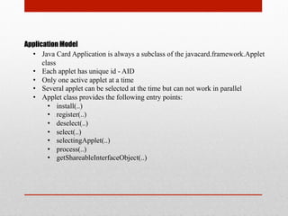 Application Model
•  Java Card Application is always a subclass of the javacard.framework.Applet
class
•  Each applet has unique id - AID
•  Only one active applet at a time
•  Several applet can be selected at the time but can not work in parallel
•  Applet class provides the following entry points:
•  install(..)
•  register(..)
•  deselect(..)
•  select(..)
•  selectingApplet(..)
•  process(..)
•  getShareableInterfaceObject(..)
 