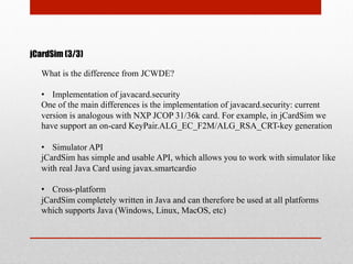 jCardSim (3/3)
What is the difference from JCWDE?
•  Implementation of javacard.security
One of the main differences is the implementation of javacard.security: current
version is analogous with NXP JCOP 31/36k card. For example, in jCardSim we
have support an on-card KeyPair.ALG_EC_F2M/ALG_RSA_CRT-key generation
•  Simulator API
jCardSim has simple and usable API, which allows you to work with simulator like
with real Java Card using javax.smartcardio
•  Cross-platform
jCardSim completely written in Java and can therefore be used at all platforms
which supports Java (Windows, Linux, MacOS, etc)
 