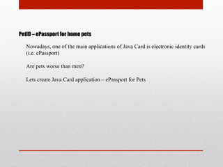 PetID – ePassport for home pets
Nowadays, one of the main applications of Java Card is electronic identity cards
(i.e. ePassport)
Are pets worse than men?
Lets create Java Card application – ePassport for Pets
 