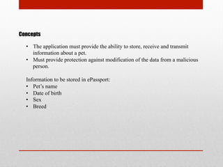 Concepts
•  The application must provide the ability to store, receive and transmit
information about a pet.
•  Must provide protection against modification of the data from a malicious
person.
Information to be stored in ePassport:
•  Pet’s name
•  Date of birth
•  Sex
•  Breed
 