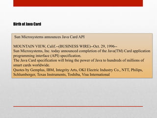 Birth of Java Card
Sun Microsystems announces Java Card API
MOUNTAIN VIEW, Calif.--(BUSINESS WIRE)--Oct. 29, 1996--
Sun Microsystems, Inc. today announced completion of the Java(TM) Card application
programming interface (API) specification.
The Java Card specification will bring the power of Java to hundreds of millions of
smart cards worldwide.
Quotes by Gemplus, IBM, Integrity Arts, OKI Electric Industry Co., NTT, Philips,
Schlumberger, Texas Instruments, Toshiba, Visa International
 