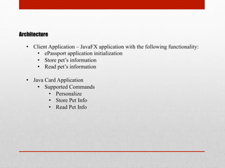 Architecture
•  Client Application – JavaFX application with the following functionality:
•  ePassport application initialization
•  Store pet’s information
•  Read pet’s information
•  Java Card Application
•  Supported Commands
•  Personalize
•  Store Pet Info
•  Read Pet Info
 
