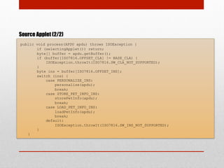 Source Applet (2/2)
public void process(APDU apdu) throws ISOException {
if (selectingApplet()) return;
byte[] buffer = apdu.getBuffer();
if (buffer[ISO7816.OFFSET_CLA] != BASE_CLA) {
ISOException.throwIt(ISO7816.SW_CLA_NOT_SUPPORTED);
}
byte ins = buffer[ISO7816.OFFSET_INS];
switch (ins) {
case PERSONALIZE_INS:
personalize(apdu);
break;
case STORE_PET_INFO_INS:
storePetInfo(apdu);
break;
case LOAD_PET_INFO_INS:
loadPetInfo(apdu);
break;
default:
ISOException.throwIt(ISO7816.SW_INS_NOT_SUPPORTED);
}
}
 