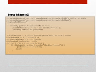 Source Unit-test (1/3)
System.setProperty("com.licel.jcardsim.smartcardio.applet.0.AID", TEST_APPLET_AID);
System.setProperty("com.licel.jcardsim.smartcardio.applet.0.Class",
“samples.PetIDApplet");
if (Security.getProvider("jCardSim") == null) {
JCardSimProvider provider = new JCardSimProvider();
Security.addProvider(provider);
}
TerminalFactory tf = TerminalFactory.getInstance("jCardSim", null);
CardTerminals ct = tf.terminals();
List<CardTerminal> list = ct.list();
CardTerminal jcsTerminal = null;
for (int i = 0; i < list.size(); i++) {
if (list.get(i).getName().equals("jCardSim.Terminal")) {
jcsTerminal = list.get(i);
break;
}
}
 