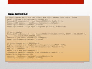 Source Unit-test (2/3)
// create applet data = aid len (byte), aid bytes, params lenth (byte), param
byte[] aidBytes = Hex.decode(TEST_APPLET_AID);
CommandAPDU createApplet = new CommandAPDU(0x80, 0xb8, 0, 0);
ResponseAPDU response = jcsChannel.transmit(createApplet);
assertEquals(response.getSW(), 0x9000);
assertEquals(true, Arrays.equals(response.getData(), aidBytes));
// select applet
CommandAPDU selectApplet = new CommandAPDU(ISO7816.CLA_ISO7816, ISO7816.INS_SELECT, 0,
0, Hex.decode(TEST_APPLET_AID));
response = jcsChannel.transmit(selectApplet);
assertEquals(response.getSW(), 0x9000);
// create issuer keys & PERSONALIZE
KeyPairGenerator kpg = KeyPairGenerator.getInstance("EC", "BC");
ECGenParameterSpec ecsp = new ECGenParameterSpec(“sect113r1”);
kpg.initialize(ecsp);
KeyPair kp = kpg.generateKeyPair();
CommandAPDU personalizeApplet = new CommandAPDU(0xAA,0, 0, 0,
kp.getPublic().getEncoded());
response = jcsChannel.transmit(personalizeApplet);
assertEquals(response.getSW(), 0x9000);
 