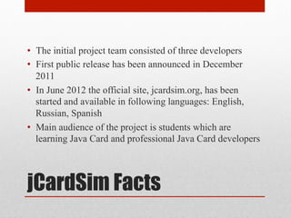 jCardSim Facts
•  The initial project team consisted of three developers
•  First public release has been announced in December
2011
•  In June 2012 the official site, jcardsim.org, has been
started and available in following languages: English,
Russian, Spanish
•  Main audience of the project is students which are
learning Java Card and professional Java Card developers
 