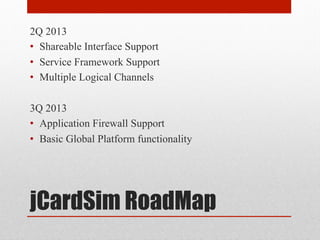 jCardSim RoadMap
2Q 2013
•  Shareable Interface Support
•  Service Framework Support
•  Multiple Logical Channels
3Q 2013
•  Application Firewall Support
•  Basic Global Platform functionality
 