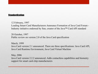 Standardization
12 February, 1997
Leading Smart Card Manufacturers Announce Formation of Java Card Forum -
Industry initiative endorsed by Sun, creator of the Java™ Card API standard
20 October, 1997
Public review on version 2.0 of the Java Card specification
March, 1999
Java Card version 2.1 announced. There are three specifications: Java Card API,
Java Card Runtime Environment, Java Card Virtual Machine
May, 2006
Java Card version 2.2.2 announced. Adds contactless capabilities and biometry
support for smart card chip manufacturers
 