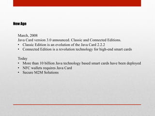 New Age
March, 2008
Java Card version 3.0 announced. Classic and Connected Editions.
•  Classic Edition is an evolution of the Java Card 2.2.2
•  Connected Edition is a revolution technology for high-end smart cards
Today
•  More than 10 billion Java technology based smart cards have been deployed
•  NFC wallets requires Java Card
•  Secure M2M Solutions
 