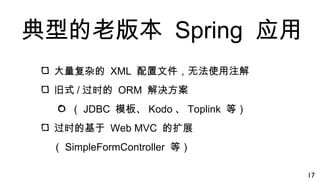 典型的老版本 Spring 应用
大量复杂的 XML 配置文件，无法使用注解
旧式 / 过时的 ORM 解决方案
（ JDBC 模板、 Kodo 、 Toplink 等）
过时的基于 Web MVC 的扩展
（ SimpleFormController 等）
17
 