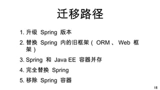 迁移路径
1. 升级 Spring 版本
2. 替换 Spring 内的旧框架（ ORM 、 Web 框
架）
3. Spring 和 Java EE 容器并存
4. 完全替换 Spring
5. 移除 Spring 容器
18
 
