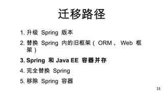 迁移路径
1. 升级 Spring 版本
2. 替换 Spring 内的旧框架（ ORM 、 Web 框
架）
3. Spring 和 Java EE 容器并存
4. 完全替换 Spring
5. 移除 Spring 容器
23
 