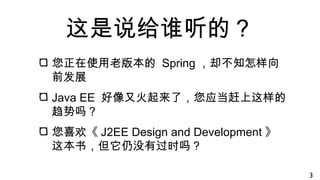这是说给谁听的？
您正在使用老版本的 Spring ，却不知怎样向
前发展
Java EE 好像又火起来了，您应当赶上这样的
趋势吗？
您喜欢《 J2EE Design and Development 》
这本书，但它仍没有过时吗？
3
 