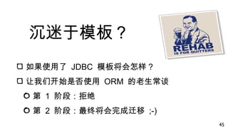 沉迷于模板？
如果使用了 JDBC 模板将会怎样？
让我们开始是否使用 ORM 的老生常谈
第 1 阶段：拒绝
第 2 阶段：最终将会完成迁移 ;-)
45
 