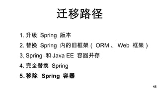 迁移路径
1. 升级 Spring 版本
2. 替换 Spring 内的旧框架（ ORM 、 Web 框架）
3. Spring 和 Java EE 容器并存
4. 完全替换 Spring
5. 移除 Spring 容器
48
 