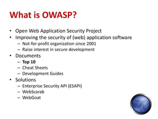 What is OWASP?
• Open Web Application Security Project
• Improving the security of (web) application software
   – Not-for-profit organization since 2001
   – Raise interest in secure development
• Documents
   – Top 10
   – Cheat Sheets
   – Development Guides
• Solutions
   – Enterprise Security API (ESAPI)
   – WebScarab
   – WebGoat
 