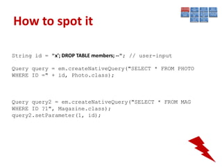 How to spot it

String id = "x'; DROP TABLE members; --"; // user-input

Query query = em.createNativeQuery("SELECT * FROM PHOTO
WHERE ID =" + id, Photo.class);



Query query2 = em.createNativeQuery("SELECT * FROM MAG
WHERE ID ?1", Magazine.class);
query2.setParameter(1, id);
 